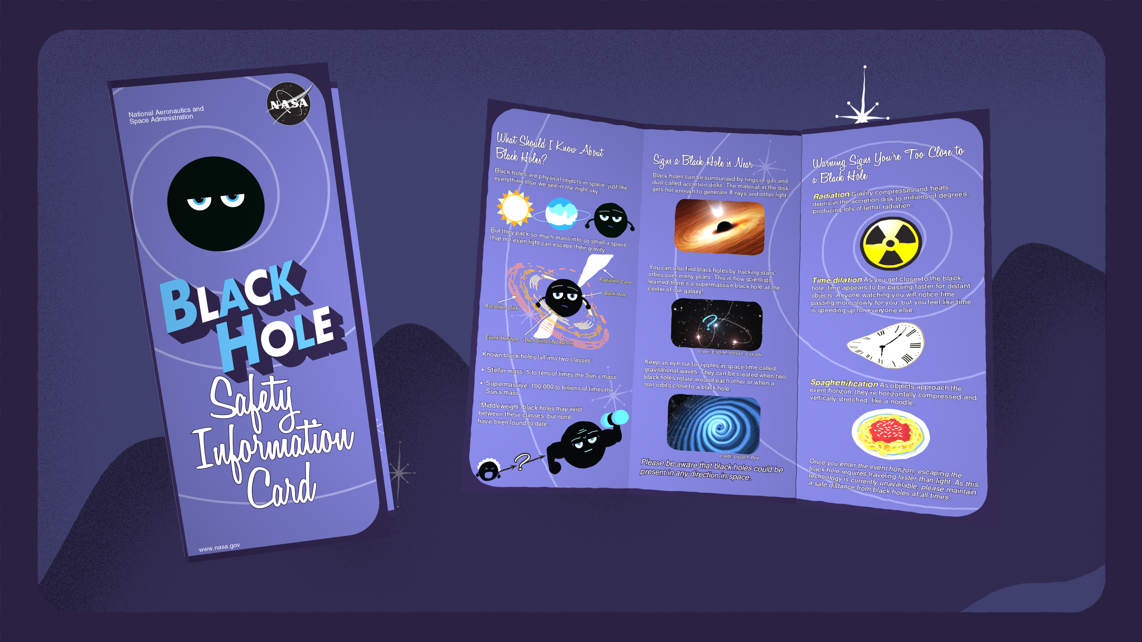 Safety BrochureAlso found in your spacesuit pocket, this helpful brochure will give you all the tips, tricks, and facts you'll need for your next (inadvisable) black hole vacation! Download the brochure using the links below.Download a printable version here.Download a web version here.Credit: NASA's Goddard Space Flight CenterA Spanish-language is also available below.